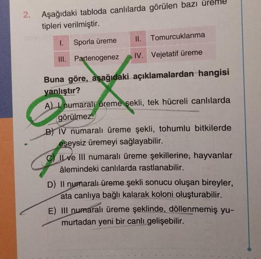 2.
Aşağıdaki tabloda canlılarda görülen bazı
tipleri verilmiştir.
Sporla üreme
II. Tomurcuklanma
III. Partenogenez IV. Vejetatif üreme
I.
Buna göre, aşağıdaki açıklamalardan hangisi
yanlıştır?
A) numaralı üreme şekli, tek hücreli canlılarda
görülmez.
B) IV