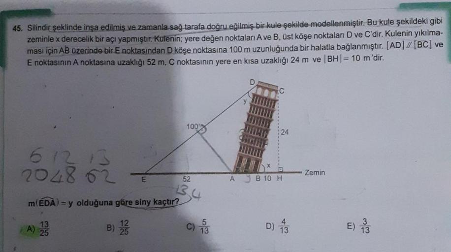 45. Silindir şeklinde inşa edilmiş ve zamanla sağ tarafa doğru eğilmiş bir kule şekilde modellenmiştir. Bu kule şekildeki gibi
zeminle x derecelik bir açı yapmıştır. Kulenin; yere değen noktaları A ve B, üst köşe noktaları D ve C'dir. Kulenin yıkılma-
ması