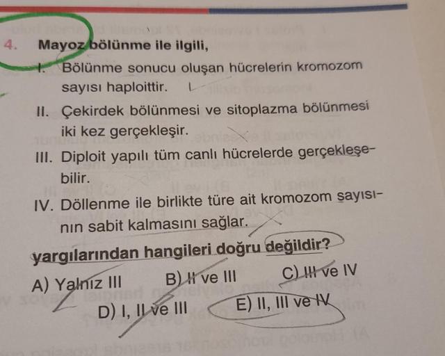 4.
Mayoz bölünme ile ilgili,
1. Bölünme sonucu oluşan hücrelerin kromozom
sayısı haploittir.
II. Çekirdek bölünmesi ve sitoplazma bölünmesi
iki kez gerçekleşir.
III. Diploit yapılı tüm canlı hücrelerde gerçekleşe-
bilir.
IV. Döllenme ile birlikte türe ait 