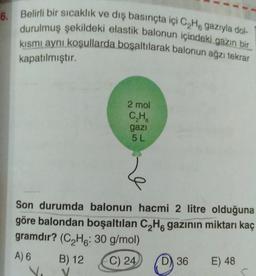 6. Belirli bir sıcaklık ve dış basınçta içi C₂He gazıyla dol-
durulmuş şekildeki elastik balonun içindeki gazın bir
kısmı aynı koşullarda boşaltılarak balonun ağzı tekrar
kapatılmıştır.
2 mol
C₂H
gazi
5 L
B) 12
V
Le
Son durumda balonun hacmi 2 litre olduğuna
göre balondan boşaltılan C₂H6 gazının miktarı kaç
gramdır? (C₂H: 30 g/mol)
A) 6
C) 24
D) 36
E) 48