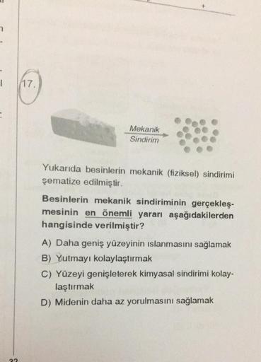 I
=
32
17.
Mekanik
Sindirim
Yukarıda besinlerin mekanik (fiziksel) sindirimi
şematize edilmiştir.
Besinlerin mekanik sindiriminin gerçekleş-
mesinin en önemli yararı aşağıdakilerden
hangisinde verilmiştir?
A) Daha geniş yüzeyinin ıslanmasını sağlamak
B) Yu