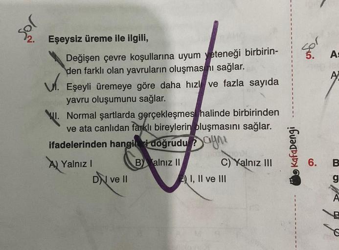 so!
Eşeysiz üreme ile ilgili,
Değişen çevre koşullarına uyum yeteneği birbirin-
den farklı olan yavruların oluşmasını sağlar.
V. Eşeyli üremeye göre daha hız ve fazla sayıda
yavru oluşumunu sağlar.
Normal şartlarda gerçekleşmes halinde birbirinden
ve ata c