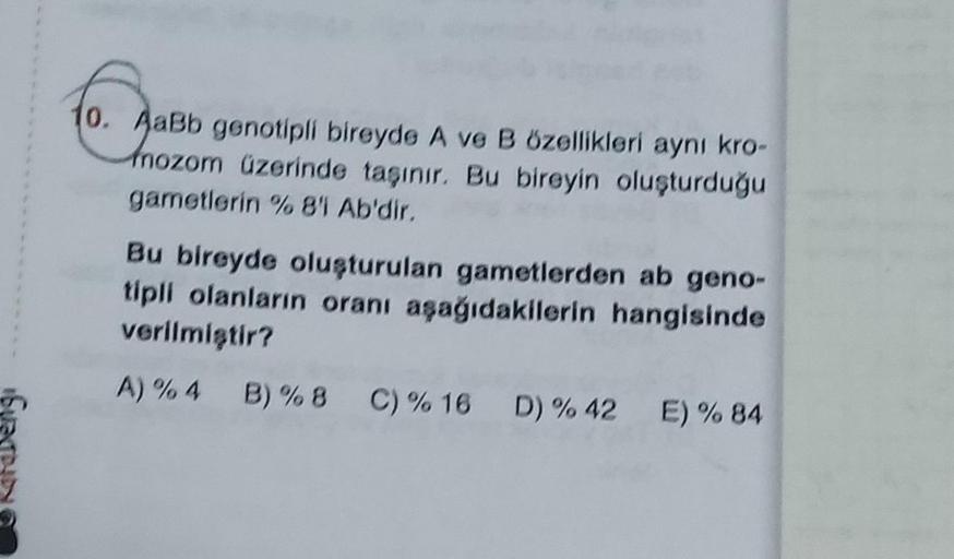 10. AaBb genotipli bireyde A ve B özellikleri aynı kro-
Aab
nozom üzerinde taşınır. Bu bireyin oluşturduğu
gametlerin % 8'i Ab'dir.
Bu bireyde oluşturulan gametlerden ab geno-
tipli olanların oranı aşağıdakilerin hangisinde
verilmiştir?
A) % 4 B) % 8 C) %