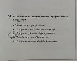 38. Bu parçada asıl üzerinde durulan, aşağıdakilerden
hangisidir?
Farklı bakışın şiir için önemi
B) Fotoğrafla edebî üretim arasındaki ilgi
C) Fotoğrafın çok anlamlılığa açık olması
DEdebî eserin gerçeği yansıtması
E) Fotoğrafın sanatsal yönünün bulunması