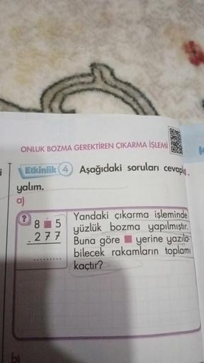 ONLUK BOZMA GEREKTİREN ÇIKARMA İŞLEMİ
Etkinlik 4 Aşağıdaki soruları cevapl
yalım.
a)
bl
?
85
277
.....
Yandaki çıkarma işleminde
yüzlük bozma yapılmıştır.
Buna göre
yerine yazıla
bilecek rakamların toplamı
kaçtır?