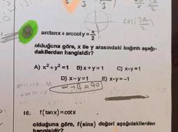 9.
16.
16.
A) x² + y² = 1
gritorn 1
tonm=X
arctanx + arccoty=.
2 (
olduğuna göre, x lle y arasındaki bağıntı aşağı-
dakilerden hangisidir?
In
D) x-y=1
3/3
#
+B=90
cas (SA)
B)x+y=1 C) x+y=1
__E) x+y=-1
f(tanx) = cotx
olduğuna göre, f(sinx) değeri aşağıdakilerden
hangisidir?