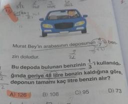 2
2
ste s
542963
10/5
1612
Murat Bey'in arabasının deposunun 7
Bu
13
'ü ben-
zin doludur.
depoda bulunan benzinini kullanıldı.
ğında geriye 48 litre benzin kaldığına göre,
deponun tamamı kaç litre benzin alır?
A) 126
B) 108
C) 95
D) 73