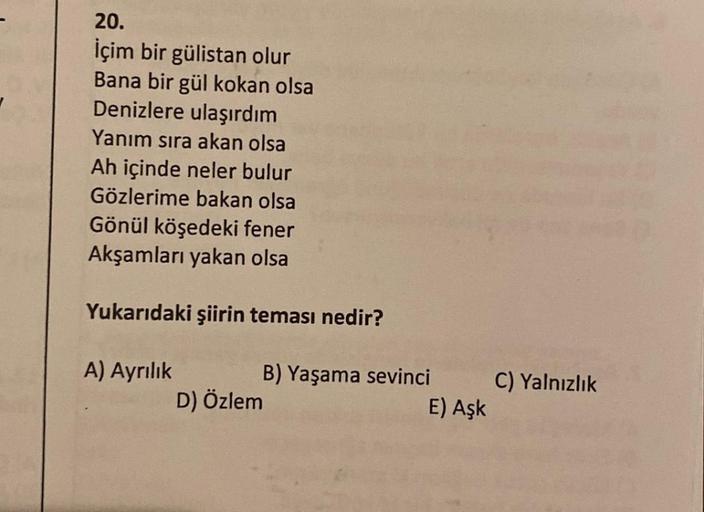 20.
İçim bir gülistan olur
Bana bir gül kokan olsa
Denizlere ulaşırdım
Yanım sıra akan olsa
Ah içinde neler bulur
Gözlerime bakan olsa
Gönül köşedeki fener
Akşamları yakan olsa
Yukarıdaki şiirin teması nedir?
A) Ayrılık
D) Özlem
B) Yaşama sevinci
E) Aşk
C)