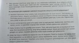 2.
Bazı sözcükler sifat-fiil eki aldığı hâlde bir ismi nitelemeden kullanılabilir. Buna adlaşmış sifat-fiil
denir. Örneğin, "Davete gelen kişileri içeri aldı." cümlesindeki "gelen" sözcüğü sifat-fiildir ve "kişi"
ismini nitelemiştir. Ancak "Davete gelenleri içeri aldı." cümlesindeki "gelenleri" sözcüğü ise adlaşmış
sifat-fiildir.
Bu açıklamaya göre aşağıdaki metinlerin hangisinde adlaşmış sifat-fiil kullanılmıştır?
A) Kendime topluluktan biraz uzakta, kafa dinleyebileceğim bir oyuk buldum. Yere oturdum ve
gökyüzüne baktım. Akşamın güzelliğinde yıldızlar ve ihtişamlı dolunay bana bakıyordu. Hepsi
birbirinden güzeldi ancak bütün bunların arasında dikkatimi çeken şey, o yıldız oldu. Diğerlerinden
daha parlak ve daha göz alıcıydı.
B) Zamanı belirlemek biraz güçtü ama aşağı yukarı üç saat geçmişti. Ayaklarımda, kesintisiz yürü-
mekten yaralar ve şişkinlikler oluştuğundan emindim. Annemi paltosundan çekiştirdim.
C) Garip, kendine özgü bir güzelliği vardı buranın. Tozlu, eski ama hayat dolu ve büyüleyiciydi tavan
arası. Eski duvarlarda yıpranmış, rengi atmış posterler asılıydı. Küçük pencereden içeri süzülen
güneşin son ışıkları, havadaki görünmez tozları küçük sinekler gibi gösteriyordu.
D) Umut, her insanın kalbinin bir köşesinde olan bir duygudur. Fakat bu duyguyu her saniye doya
doya yaşayabilen ya da kilitli bir kapının ardına hapsedenler vardır. Aslında benim hikâyemin
de temeli buna dayanıyor. İnsanlara umut denen duygunun göründüğünden çok daha güçlü
olduğunu göstermek istedim.