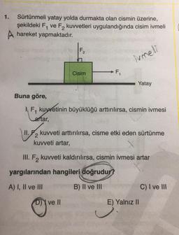 Sürtünmeli yatay yolda durmakta olan cismin üzerine,
şekildeki F₁ ve F, kuvvetleri uygulandığında cisim ivmeli
A hareket yapmaktadır.
1.
Buna göre,
II.
F₂
Cisim
F₁
ve Il
imeli
F₁ kuvvetinin büyüklüğü arttırılırsa, cismin ivmesi
aftar,
yargılarından hangileri doğrudur?
A) I, II ve III
B) II ve III
Yatay
kuvveti arttırılırsa, cisme etki eden sürtünme
kuvveti artar,
2
III. F₂ kuvveti kaldırılırsa, cismin ivmesi artar
E) Yalnız II
C) I ve III