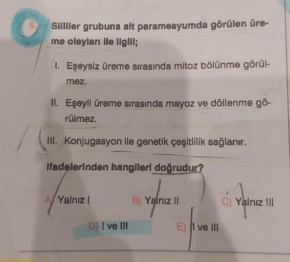 9.
Sillller grubuna alt paramesyumda görülen üre-
me olayları Ile Ilgill;
1. Eşeysiz üreme sırasında mitoz bölünme görül-
mez.
II. Eşeyli üreme sırasında mayoz ve döllenme gö-
rülmez.
III. Konjugasyon ile genetik çeşitlilik sağlanır.
Ifadelerinden hangiler