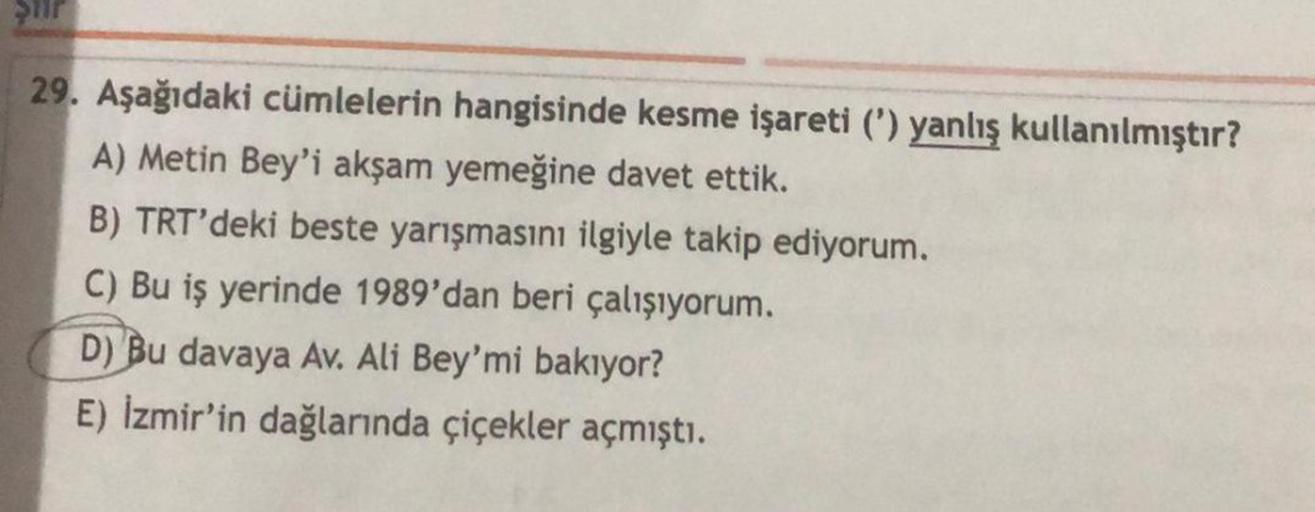 Ştir
29. Aşağıdaki cümlelerin hangisinde kesme işareti (') yanlış kullanılmıştır?
A) Metin Bey'i akşam yemeğine davet ettik.
B) TRT'deki beste yarışmasını ilgiyle takip ediyorum.
C) Bu iş yerinde 1989'dan beri çalışıyorum.
D) Bu davaya Av. Ali Bey'mi bakıy