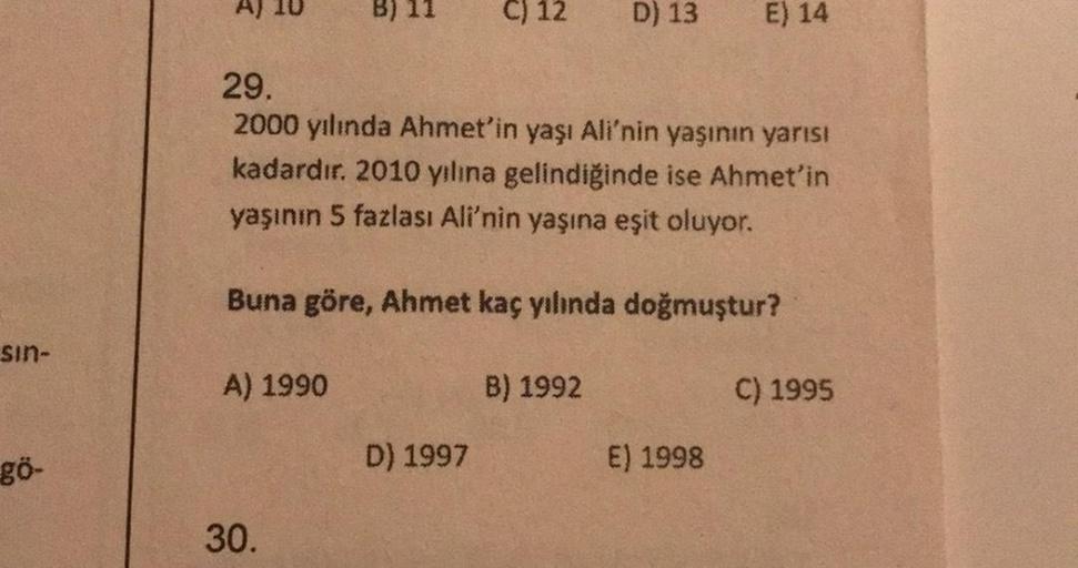 sin-
gö-
A)
A) 1990
30.
C) 12
29.
2000 yılında Ahmet'in yaşı Ali'nin yaşının yarısı
kadardır. 2010 yılına gelindiğinde ise Ahmet'in
yaşının 5 fazlası Ali'nin yaşına eşit oluyor.
Buna göre, Ahmet kaç yılında doğmuştur?
D) 1997
D) 13
B) 1992
E) 14
E) 1998
C)