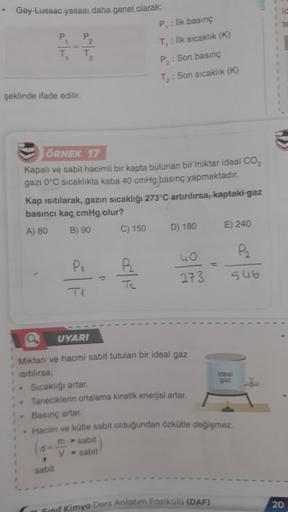 Gay Lussac yasası daha genel olarak:
P₁
T₁
şeklinde ifade edilir.
P₂
T₂
ÖRNEK 17
Kapalı ve sabit hacimli bir kapta bulunan bir miktar ideal CO₂
gazı 0°C sıcaklıkta kaba 40 cmHg basınç yapmaktadır.
Kap ısıtılarak, gazın sıcaklığı 273°C artırılırsa, kaptaki