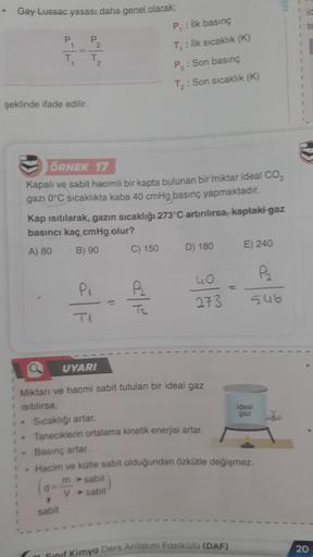 Gay Lussac yasası daha genel olarak:
P₁
T₁
şeklinde ifade edilir.
P₂
T₂
ÖRNEK 17
Kapalı ve sabit hacimli bir kapta bulunan bir miktar ideal CO₂
gazı 0°C sıcaklıkta kaba 40 cmHg basınç yapmaktadır.
Kap ısıtılarak, gazın sıcaklığı 273°C artırılırsa, kaptaki 