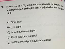 ara-
9. H₂O SIVISI ile CCl4 sıvısı karıştırıldığında moleküller
si gerçekleşen etkileşim türü aşağıdakilerden hangisi
dir?
A) Dipol-dipol
B) İyon-dipol
C) İyon-indüklenmiş dipol
D) Dipol-indüklenmiş dipol
E) İndüklenmiş dipol-indüklenmiş dipol