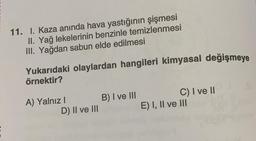 11. I. Kaza anında hava yastığının şişmesi
II. Yağ lekelerinin benzinle temizlenmesi
III. Yağdan sabun elde edilmesi
Yukarıdaki olaylardan hangileri kimyasal değişmeye
örnektir?
A) Yalnız I
D) II ve III
B) I ve III
C) I ve II
E) I, II ve III