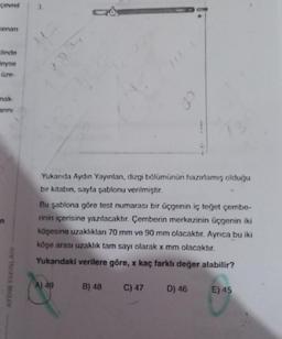 çevrel
Kenan
alinde
Meyse
üze-
nak-
anını
n
AYDIN YAYINLARI
Yukarıda Aydın Yayınlanı, dizgi bölümünün hazırlamış olduğu
bir kitabın, sayfa şablonu verilmiştir.
Bu şablona göre test numarası bir üçgenin iç teğet çembe-
rinin içerisine yazılacaktır. Çemberin merkezinin üçgenin iki
köşesine uzaklıkları 70 mm ve 90 mm olacaktır. Ayrıca bu iki
köşe arası uzaklık tam sayı olarak x mm olacaktır.
Yukarıdaki verilere göre, x kaç farklı değer alabilir?
A) 49
B) 48
C) 47
D) 46 E) 45