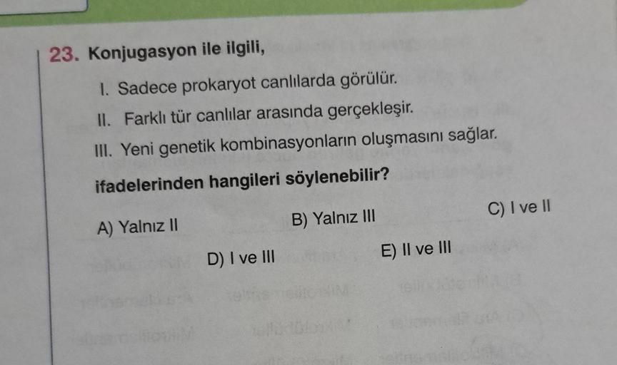 23. Konjugasyon ile ilgili,
1. Sadece prokaryot canlılarda görülür.
II. Farklı tür canlılar arasında gerçekleşir.
III. Yeni genetik kombinasyonların oluşmasını sağlar.
ifadelerinden hangileri söylenebilir?
A) Yalnız II
B) Yalnız III
D) I ve III
How
E) II v