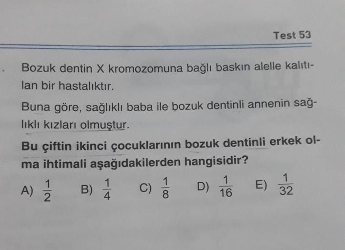 Bozuk dentin X kromozomuna bağlı baskın alelle kalıtı-
lan bir hastalıktır.
Buna göre, sağlıklı baba ile bozuk dentinli annenin sağ-
lıklı kızları olmuştur.
Bu çiftin ikinci çocuklarının bozuk dentinli erkek ol-
ma ihtimali aşağıdakilerden hangisidir?
A)
1