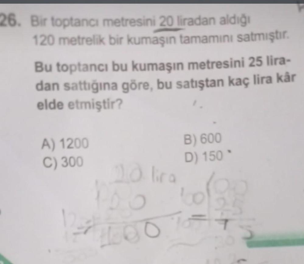 26. Bir toptancı metresini 20 liradan aldığı
120 metrelik bir kumaşın tamamını satmıştır.
Bu toptancı bu kumaşın metresini 25 lira-
dan sattığına göre, bu satıştan kaç lira kår
elde etmiştir?
A) 1200
C) 300
10 lira
B) 600
D) 150
nã
100.76