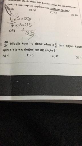 denk olan bir kesrin payı ile paydasının
farkı 15 ise pay ve paydasının toplamı kaçtır?
7
55
B) 50
C) 45
4x5=20
7x5=35
(5)
S5
D) 40
60
bileşik kesrine denk olan a tam sayılı kesri
24
için a + b + c değeri en az kaçtır?
A) 4
B) 5
C) 8
D) 10