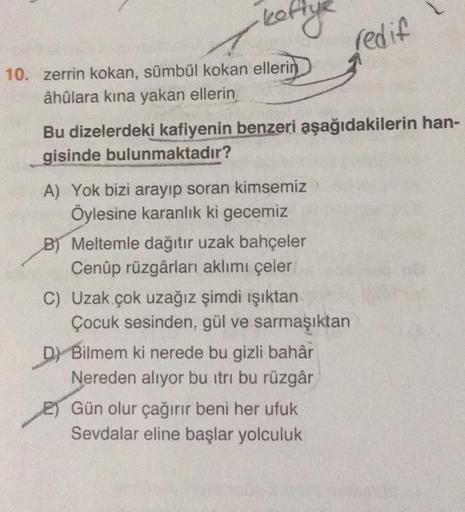 ·kettye
10. zerrin kokan, sümbül kokan ellerin
âhûlara kına yakan ellerin
Bu dizelerdeki kafiyenin benzeri aşağıdakilerin han-
gisinde bulunmaktadır?
A) Yok bizi arayıp soran kimsemiz
Öylesine karanlık ki gecemiz
B) Meltemle dağıtır uzak bahçeler
Cenûp rüz