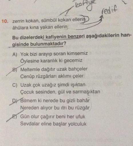 ·kettye
10. zerrin kokan, sümbül kokan ellerin
âhûlara kına yakan ellerin
Bu dizelerdeki kafiyenin benzeri aşağıdakilerin han-
gisinde bulunmaktadır?
A) Yok bizi arayıp soran kimsemiz
Öylesine karanlık ki gecemiz
B) Meltemle dağıtır uzak bahçeler
Cenûp rüz