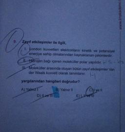 O
9.
Zayıf etkileşimler ile ilgili,
I. London kuvvetleri elektronların kinetik ve potansiyel
enerjiye sahip olmalarından kaynaklanan çekimlerdir.
II. Hidrojen bağı içeren moleküller polar yapılıdır.
-HI
Il Moleküller arasında oluşan bütün zayıf etkileşimler Van
der Waals kuvveti olarak tanımlanır.
yargılarından hangileri doğrudur?
A) Yalnız 1
B) Yalnız II
D) Il ve Il
CI ve II
www.krakademi.c
E) I live ill