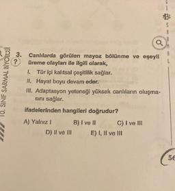 10. SINIF SARMAL BİYOLOJİ
3.
?
Canlılarda görülen mayoz bölünme ve eşeyli
üreme olayları ile ilgili olarak,
I. Tür içi kalıtsal çeşitlilik sağlar.
II. Hayat boyu devam eder.
III. Adaptasyon yeteneği yüksek canlıların oluşma-
sını sağlar.
ifadelerinden hangileri doğrudur?
A) Yalnız I
D) II ve III
B) I ve II
C) I ve III
E) I, II ve III
L
56