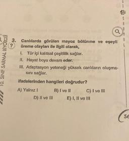 10. SINIF SARMAL BİYOLOJİ
3.
?
Canlılarda görülen mayoz bölünme ve eşeyli
üreme olayları ile ilgili olarak,
I. Tür içi kalıtsal çeşitlilik sağlar.
II. Hayat boyu devam eder.
III. Adaptasyon yeteneği yüksek canlıların oluşma-
sını sağlar.
ifadelerinden hangileri doğrudur?
A) Yalnız I
D) II ve III
B) I ve II
C) I ve III
E) I, II ve III
L
56