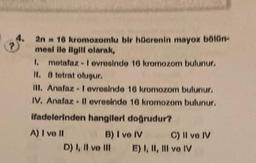 P
2n = 16 kromozomlu bir hücrenin mayoz bölün-
mesi ile ilgili olarak,
1. metafaz-I evresinde 16 kromozom bulunur.
II. 8 tetrat oluşur.
III. Anafaz - I evresinde 16 kromozom bulunur.
IV. Anafaz - Il evresinde 16 kromozom bulunur.
ifadelerinden hangileri doğrudur?
A) I ve II
B) I ve IV
D) I, II ve III
C) II ve IV
E) I, II, III ve IV