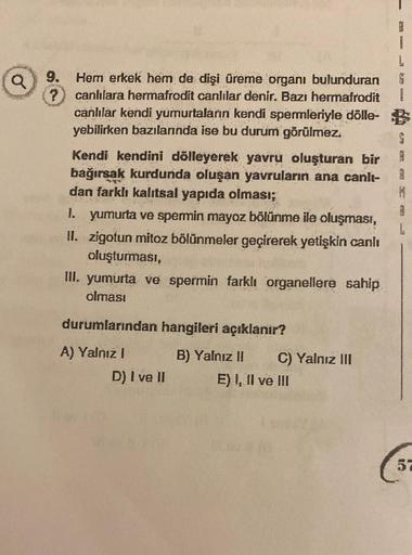 a
?
9. Hem erkek hem de dişi üreme organı bulunduran
canlılara hermafrodit canlilar denir. Bazı hermafrodit
canlılar kendi yumurtaların kendi spermleriyle dölle- $
yebilirken bazılarında ise bu durum görülmez.
Kendi kendini dölleyerek yavru oluşturan bir
b