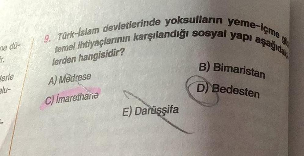 ne du-
ir.
Herle
elu-
9. Türk-İslam devletlerinde yoksulların yeme-içme
temel ihtiyaçlarının karşılandığı sosyal yapı aşağıdak
lerden hangisidir?
A) Medrese
C) imarethane
E) Darüşşifa
B) Bimaristan
D) Bedesten