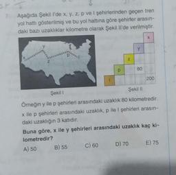 7. Aşağıda Şekil l'de x, y, z, p ve 1 şehirlerinden geçen tren
yol hattı gösterilmiş ve bu yol hattına göre şehirler arasın-
daki bazı uzaklıklar kilometre olarak Şekil Il'de verilmiştir.
P
B) 55
p
C) 60
N
y
D) 70
80
Şekil 1
Şekil II
Örneğin y ile p şehirleri arasındaki uzaklık 80 kilometredir.
x ile p şehirleri arasındaki uzaklık, p ile I şehirleri arasın-
daki uzaklığın 3 katıdır.
Buna göre, x ile y şehirleri arasındaki uzaklık kaç ki-
lometredir?
A) 50
X
200
E) 75