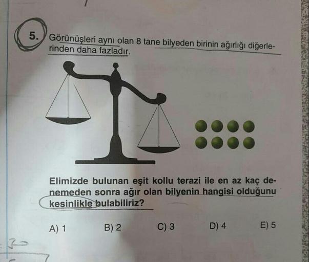 5. Görünüşleri aynı olan 8 tane bilyeden birinin ağırlığı diğerle-
rinden daha fazladır.
5
Elimizde bulunan eşit kollu terazi ile en az kaç de-
nemeden sonra ağır olan bilyenin hangisi olduğunu
kesinlikle bulabiliriz?
A) 1
B) 2
C) 3
D) 4
E) 5