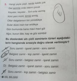 3. Hangi yayla yeşil, nerde keklik çok
Gel seninle orda olalım çocuk
Kayalar, kayalar... Sırt sirta vermiş
Kimi yeni mürit, kimisi ermiş.
Otlar dalgalansın biz yürüdükçe
Sular düze insin kar eridikçe
Gün burnunda bana mavi mavi gül
Ağız, burun lâle; kaş ve göz sümbül
Bu dizelerdeki altı çizili zamirlerin türleri aşağıdaki-
lerin hangisinde sırasıyla doğru olarak verilmiştir?
Soru zamiri - işaret zamiri - soru zamiri
By
Belgisiz zamir - kişi zamiri - işaret zamiri
es
Soru zamiri - belgisiz zamir - işaret zamiri
D) Belgisiz zamir - işaret zamiri - soru zamiri
Soru zamiri - kişi zamiri - belgisiz zamir
DİL BİLGİSİ