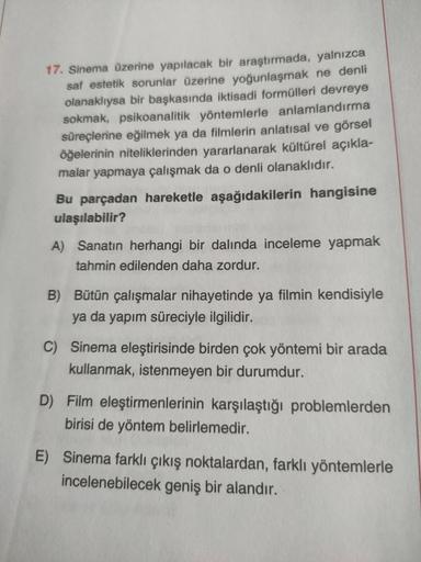 17. Sinema üzerine yapılacak bir araştırmada, yalnızca
saf estetik sorunlar üzerine yoğunlaşmak ne denli
olanaklıysa bir başkasında iktisadi formülleri devreye
sokmak, psikoanalitik yöntemlerle anlamlandırma
süreçlerine eğilmek ya da filmlerin anlatısal ve