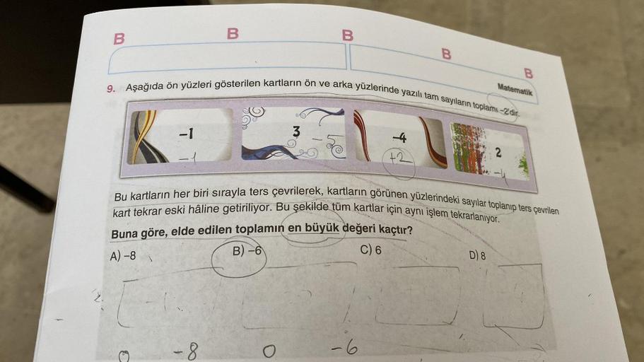 B
-1
B
9. Aşağıda ön yüzleri gösterilen kartların ön ve arka yüzlerinde yazılı tam sayıların toplamı-2'dir.
-8
B
3
-4
+2
6
Bu kartların her biri sırayla ters çevrilerek, kartların görünen yüzlerindeki sayılar toplanıp ters çevrilen
kart tekrar eski hâline