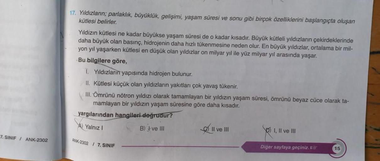 7. SINIF / ANK-2302
17. Yıldızların; parlaklık, büyüklük, gelişimi, yaşam süresi ve sonu gibi birçok özelliklerini başlangıçta oluşan
kütlesi belirler.
Yıldızın kütlesi ne kadar büyükse yaşam süresi de o kadar kısadır. Büyük kütleli yıldızların çekirdekler