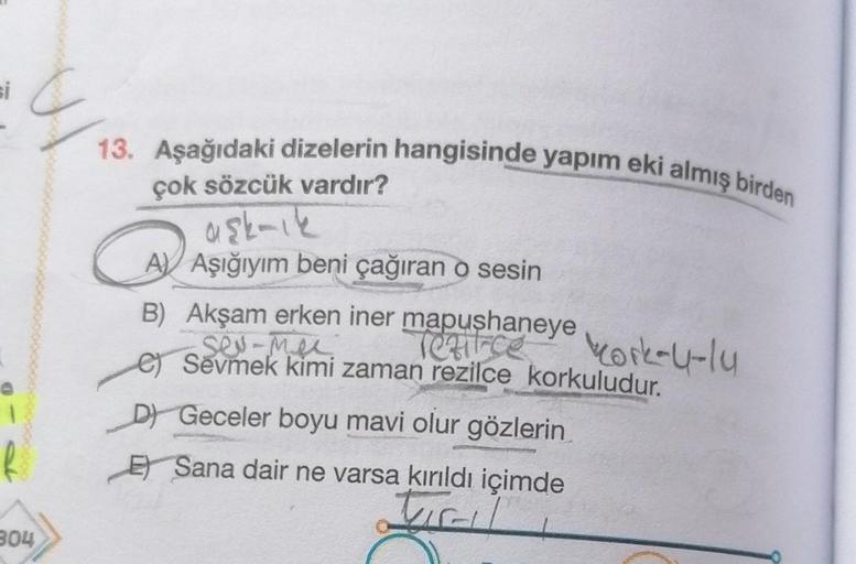 304
13. Aşağıdaki dizelerin hangisinde yapım eki almış birden
çok sözcük vardır?
aşk-ık
CA
B) Akşam erken iner mapushaneye kork-U-lu
sex-Mex
C) Sevmek kimi zaman rezilce korkuludur.
D Geceler boyu mavi olur gözlerin
A Aşığıyım beni çağıran o sesin
Sana dai