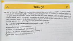 A
TÜRKÇE
A
11. Ben bir hekimim. 23 yaşında başladım bu mesleğe, hálá devam ediyorum. Eğitim hayatının ilk kade-
melerinden itibaren çok yoğun bir sınav hazırlık süreci gerektiren bir bölümdür tip. Mesleğe başlayınca
da gece gündüz çalışmaya devam eder, poliklinik ve nöbetler arasında mekik dokursunuz. Ben, tüm
bunları bilerek seçtim bu mesleği. Yüksek sosyal statüsü ya da maddi kazancı için değil. İstediğim tek
şey, insanların acılarını dindirebileceğim bir iş yapmaktı. Size tavsiyem, uykuyu seviyor, "Benim raha-
tim, her şeyden önce gelir." diyorsanız bu meslek size göre değil.
Bu metinde aşağıdaki sorulardan hangisinin cevabı yoktur?
A) Mesleğinizin zor yanları nelerdir?-
B) Kimler bu mesleği tercih etmemeli?
C) Bu mesleği tercih etmenizin sebepleri nelerdir?
Kaç yıldır bu mesleği yapıyorsunuz?