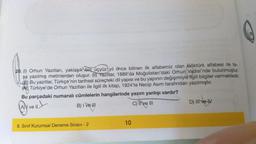 20. (1) Orhun Yazıtları, yaklaşık bin üçyüz yıl önce bilinen ilk alfabemiz olan Göktürk alfabesi ile ta-
şa yazılmış metinlerden oluşur. (II) Yazıtlar, 1889'da Moğolistan'daki Orhun (Vadisi'nde bulunmuştur.
Bu yazıtlar, Türkçe'nin tarihsel süreçteki dil yapısı ve bu yapının değişimiyle ilgili bilgiler vermektedir.
Türkiye'de Orhun Yazıtları ile ilgili ilk kitap, 1924'te Necip Asım tarafından yazılmıştır.
Bu parçadaki numaralı cümlelerin hangilerinde yazım yanlışı vardır?
Avell
B) I ve III
C) Tive III
8. Sınıf Kurumsal Deneme Sınavı - 2
10
D) III ve IV