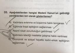 ESVAUD Sel
CARA
33. Aşağıdakilerden hangisi Medeni Kanun'un getirdiği
yeniliklerden biri olarak gösterilemez?
A) Kadınlara evlenme ve boşanma hakkı tanınması
B) Eğitimde firsat eşitliğinin sağlanması
Resmî nikah zorunluluğun getirilmesi
D) Kadınlara istediği meslekte çalışma hakkı verilmesi
E Ekonomik ve sosyal hayatta kadın-erkek eşitliğinin
sağlanması