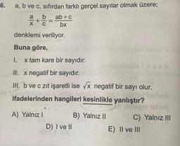 6.
a, b ve c, sıfırdan farklı gerçel sayılar olmak üzere;
b
+
I.
-
denklemi veriliyor.
Buna göre,
ab+c
bx
x tam kare bir sayıdır.
A) Yalnız I
II. x negatif bir sayıdır.
III. b ve c zıt işaretli ise √x negatif bir sayı olur.
60 so
ifadelerinden hangileri kesinlikle yanlıştır?
D) I ve II
B) Yalnız II
**O
Timskjol sehen
C) Yalnız III
E) II ve III