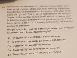 15. Gelecekte de adından söz ettirmeyi başarabilen eser-
lerin ortak noktası daha çok tüm insanlığı ilgilendiren
temalardan beslenmeleridir. Bu eserler doğrudan bireyi
esas alır çünkü. Ölüm, sevgi, kahramanlık ve aşk gibi.
Toplumsal sorunları konu edinen eserler de kalıcı olabi-
lir elbette ancak dikkat edilmesi gereken şey, bu sorun-
ların genel olarak tüm insanlığı ilgilendiren sorunlardan
oluşuyor olmasıdır.
Bu parçada bir eserin geleceğe taşınması aşağıda-
kilerden hangisine bağlanmıştır?
A) Toplumdaki aksaklıkları yansıtmasına
B) Daha çok, duygusal bir temayı işlemesine
C) Evrensel bir nitelik taşımasına
D) Aynı içeriği farklı şekilde sunmasına
E) Tanımlayıcı ve çözümleyici olmasına