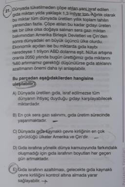 21. Dünyada tüketilmeden çöpe atılan yani israf edilen
gida miktarı yılda yaklaşık 1,3 milyar ton. Ağırlık olarak
bu miktar tüm dünyada üretilen yıllık toplam tahilin
yarısından fazla. Çöpe atılan bu kadar gıdayı üreten
tek bir ülke olsa doğaya salinan sera gazı miktarı
bakımından Amerika Birleşik Devletleri ve Çin'den
sonra dünyadaki en büyük üçüncü ülke olurdu.
Ekonomik açıdan ise bu miktarda gıda kaybı
neredeyse 1 trilyon ABD dolarına eşit. Nüfus artışına
oranla 2050 yılında bugün ürettiğimiz gıda miktarını
%60 artırmamız gerektiği düşünülürse gıda atıklarını
azaltmanın önemi daha iyi anlaşılabilir.
Bu parçadan aşağıdakilerden hangisine
ulaşılabilir?
A) Dünyada üretilen gida, israf edilmezse tüm
dünyanın ihtiyaç duyduğu gıdayı karşılayabilecek
miktardadır.
B) En çok sera gazı salınımı, gıda üretim sürecinde
yaşanmaktadır.
C) Dünyada gıda kaynaklı çevre kirliğinin en çok
görüldüğü ülkeler Amerika ve Çin'dir.
D) Gida israfına yönelik dünya kamuoyunda farkındalık
oluşmadığı için gida israfının boyutları her geçen
gün artmaktadır.
E) Gida israfının azaltılması, gelecekte gıda kaynaklı
çevre kirliliğini kontrol altına almada yarar
sağlayabilir.
Jequike wiseled