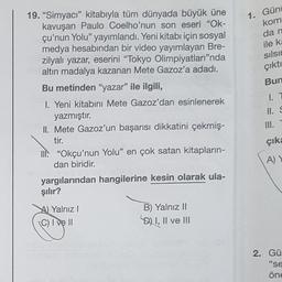 19. "Simyacı" kitabıyla tüm dünyada büyük üne
kavuşan Paulo Coelho'nun son eseri "Ok-
çu'nun Yolu" yayımlandı. Yeni kitabı için sosyal
medya hesabından bir video yayımlayan Bre-
zilyalı yazar, eserini "Tokyo Olimpiyatları"nda
altın madalya kazanan Mete Gazoz'a adadı.
Bu metinden "yazar" ile ilgili,
1. Yeni kitabını Mete Gazoz'dan esinlenerek
yazmıştır.
II. Mete Gazoz'un başarısı dikkatini çekmiş-
tir.
II. "Okçu'nun Yolu" en çok satan kitapların-
dan biridir.
yargılarından hangilerine kesin olarak ula-
şılır?
A) Yalnız I
(C) I ve Il
B) Yalnız II
D) I, II ve III
muils nnshuse shives elvipliisin
coninels iğitionivey Hubo muhu Mointio
1. Günt
ev kom
da n
ile ka
sılsın
çıktı
Bun
1. T
II. S
III.
çıka
A) Y
2. Gü
"se
öne