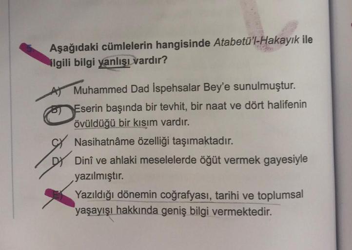 Aşağıdaki cümlelerin hangisinde Atabetü'l-Hakayık ile
ilgili bilgi yanlışı vardır?
Muhammed Dad İspehsalar Bey'e sunulmuştur.
Eserin başında bir tevhit, bir naat ve dört halifenin
övüldüğü bir kısım vardır.
Nasihatnâme özelliği taşımaktadır.
Dinî ve ahlaki