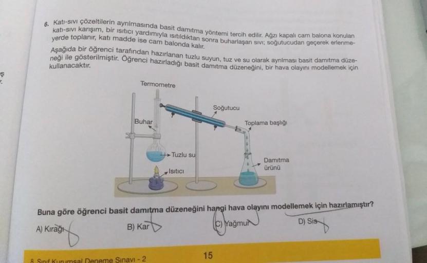 Ş
7.
6.
Katı-sıvı çözeltilerin ayrılmasında basit damıtma yöntemi tercih edilir. Ağzı kapalı cam balona konulan
katı-sıvı karışım, bir ısıtıcı yardımıyla ısıtıldıktan sonra buharlaşan sivi; soğutucudan geçerek erlenme-
yerde toplanır, katı madde ise cam ba